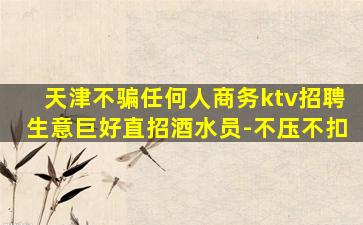 天津不骗任何人商务ktv招聘生意巨好直招酒水员-不压不扣